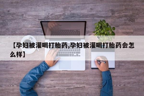 打胎药专卖微信【孕妇被灌喝打胎药,孕妇被灌喝打胎药会怎么样】
