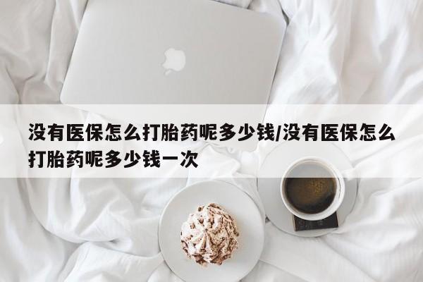 打胎药专卖微信没有医保怎么打胎药呢多少钱/没有医保怎么打胎药呢多少钱一次