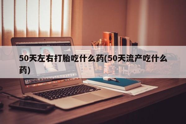 打胎药专卖微信50天左右打胎吃什么药(50天流产吃什么药)