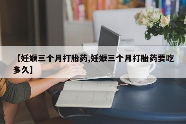 打胎药专卖微信【妊娠三个月打胎药,妊娠三个月打胎药要吃多久】