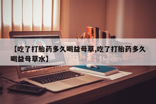 打胎药专卖微信【吃了打胎药多久喝益母草,吃了打胎药多久喝益母草水】