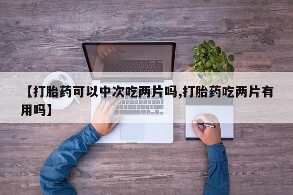 打胎药专卖微信【打胎药可以中次吃两片吗,打胎药吃两片有用吗】