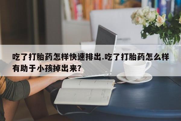 打胎药专卖微信吃了打胎药怎样快速排出.吃了打胎药怎么样有助于小孩掉出来？