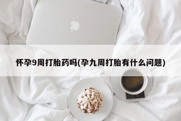 打胎药专卖微信怀孕9周打胎药吗(孕九周打胎有什么问题)