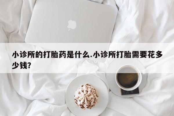 打胎药专卖微信小诊所的打胎药是什么.小诊所打胎需要花多少钱？
