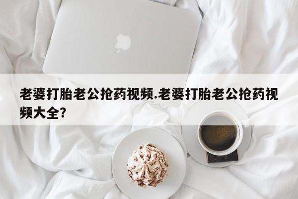 打胎药专卖微信老婆打胎老公抢药视频.老婆打胎老公抢药视频大全？