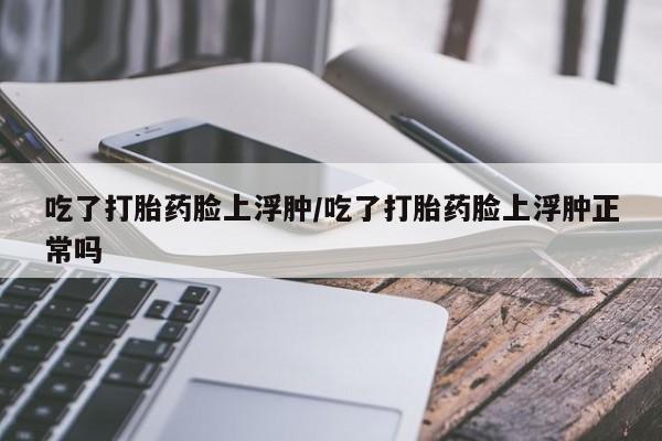 打胎药专卖微信吃了打胎药脸上浮肿/吃了打胎药脸上浮肿正常吗