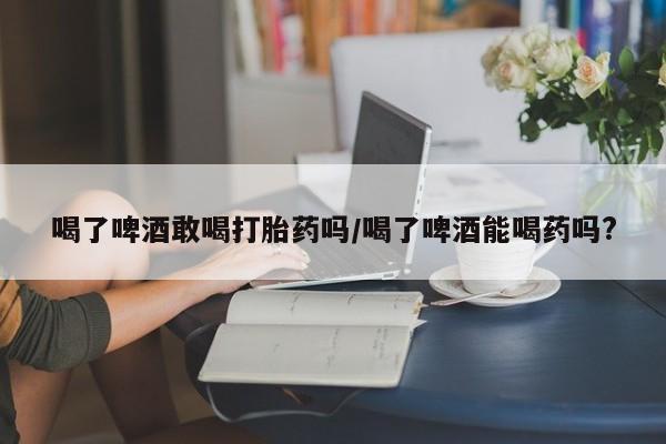 打胎药专卖微信喝了啤酒敢喝打胎药吗/喝了啤酒能喝药吗?