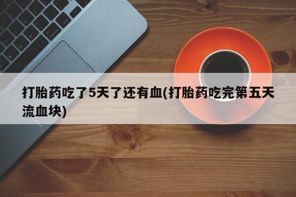 打胎药专卖微信打胎药吃了5天了还有血(打胎药吃完第五天流血块)