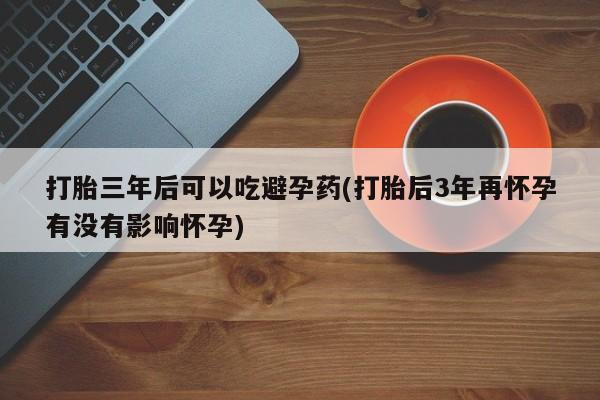 打胎药专卖微信打胎三年后可以吃避孕药(打胎后3年再怀孕有没有影响怀孕)