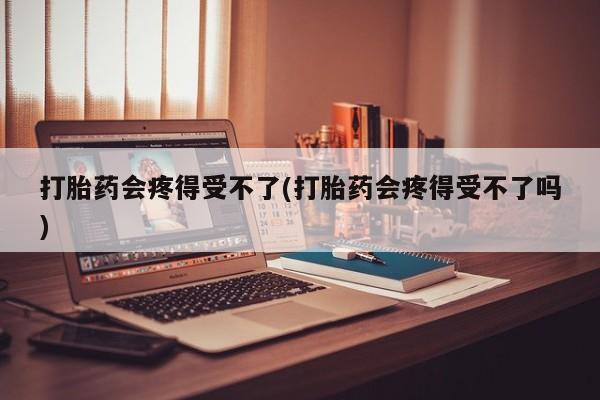 打胎药专卖微信打胎药会疼得受不了(打胎药会疼得受不了吗)