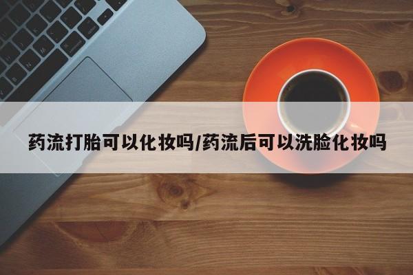 打胎药专卖微信药流打胎可以化妆吗/药流后可以洗脸化妆吗