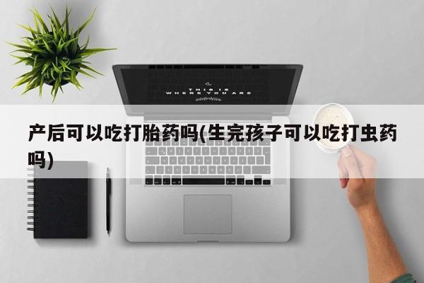 打胎药专卖微信产后可以吃打胎药吗(生完孩子可以吃打虫药吗)