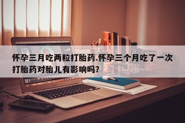 打胎药专卖微信怀孕三月吃两粒打胎药.怀孕三个月吃了一次打胎药对胎儿有影响吗？