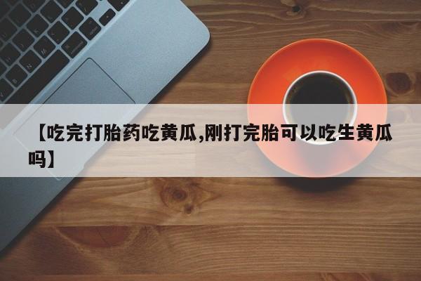打胎药专卖微信【吃完打胎药吃黄瓜,刚打完胎可以吃生黄瓜吗】