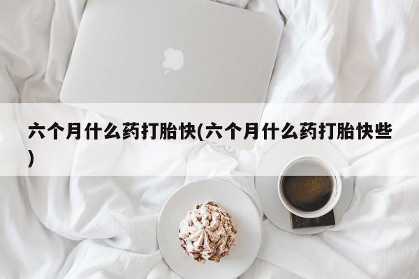 打胎药专卖微信六个月什么药打胎快(六个月什么药打胎快些)