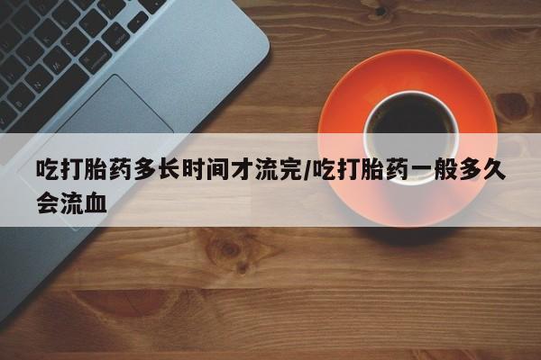 打胎药专卖微信吃打胎药多长时间才流完/吃打胎药一般多久会流血
