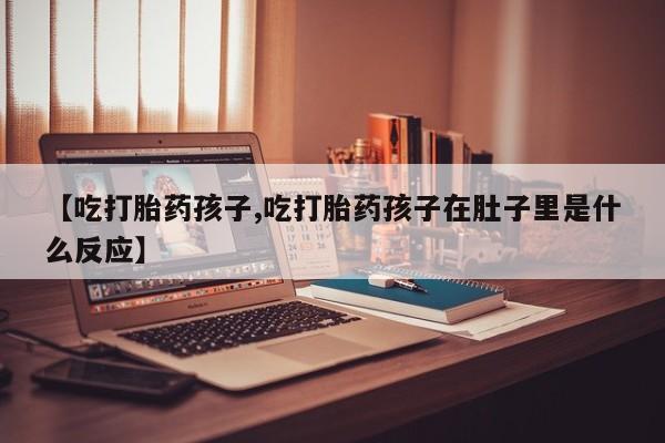 打胎药专卖微信【吃打胎药孩子,吃打胎药孩子在肚子里是什么反应】