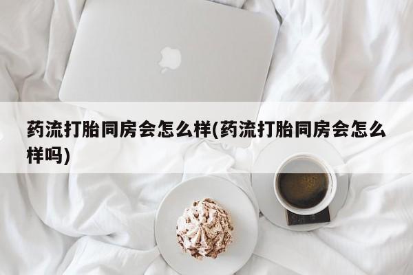 打胎药专卖微信药流打胎同房会怎么样(药流打胎同房会怎么样吗)