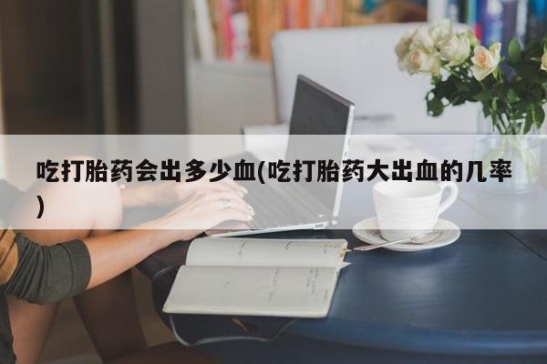 打胎药专卖微信吃打胎药会出多少血(吃打胎药大出血的几率)