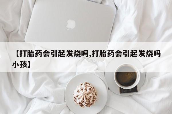 打胎药专卖微信【打胎药会引起发烧吗,打胎药会引起发烧吗小孩】