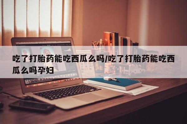 打胎药专卖微信吃了打胎药能吃西瓜么吗/吃了打胎药能吃西瓜么吗孕妇