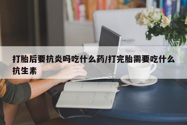 打胎药专卖微信打胎后要抗炎吗吃什么药/打完胎需要吃什么抗生素