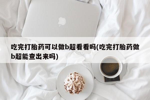 打胎药专卖微信吃完打胎药可以做b超看看吗(吃完打胎药做b超能查出来吗)