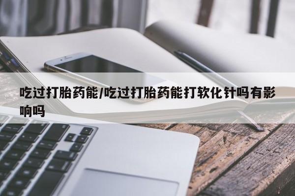 打胎药专卖微信吃过打胎药能/吃过打胎药能打软化针吗有影响吗