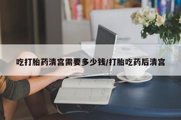 打胎药专卖微信吃打胎药清宫需要多少钱/打胎吃药后清宫