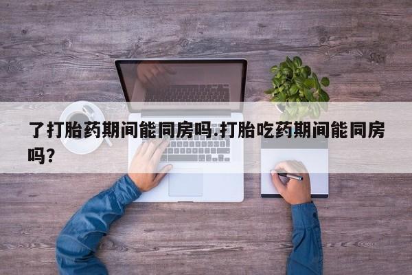 打胎药专卖微信了打胎药期间能同房吗.打胎吃药期间能同房吗？