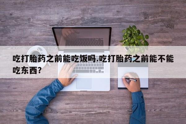 打胎药专卖微信吃打胎药之前能吃饭吗.吃打胎药之前能不能吃东西？