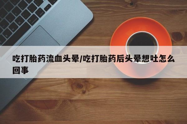 打胎药专卖微信吃打胎药流血头晕/吃打胎药后头晕想吐怎么回事