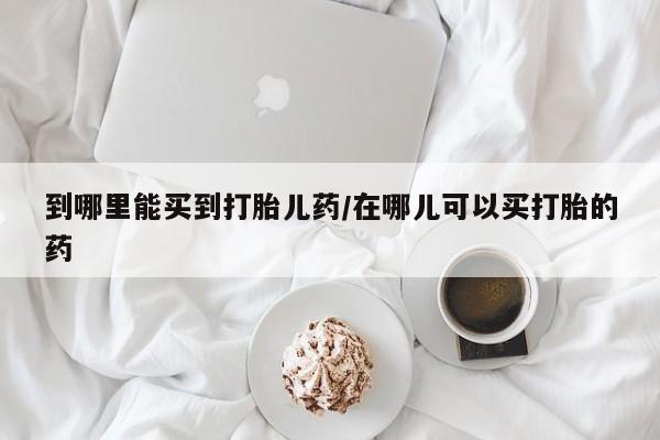 打胎药专卖微信到哪里能买到打胎儿药/在哪儿可以买打胎的药