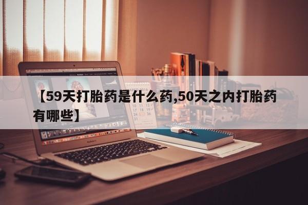 打胎药专卖微信【59天打胎药是什么药,50天之内打胎药有哪些】