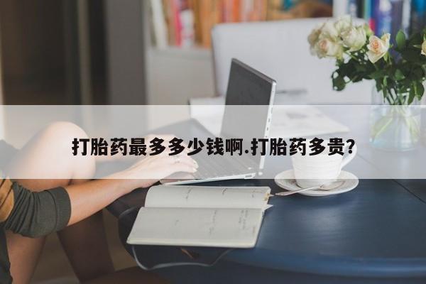 打胎药专卖微信打胎药最多多少钱啊.打胎药多贵？
