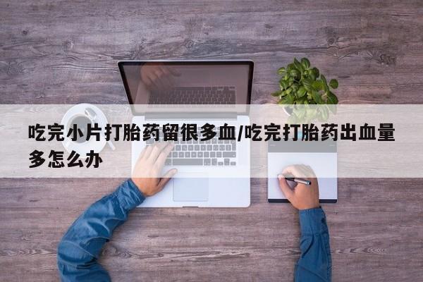 打胎药专卖微信吃完小片打胎药留很多血/吃完打胎药出血量多怎么办