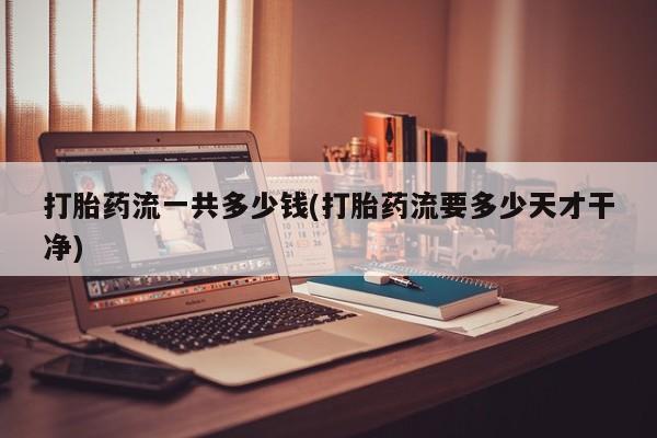 打胎药专卖微信打胎药流一共多少钱(打胎药流要多少天才干净)