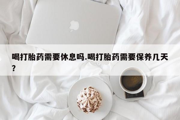 打胎药专卖微信喝打胎药需要休息吗.喝打胎药需要保养几天？