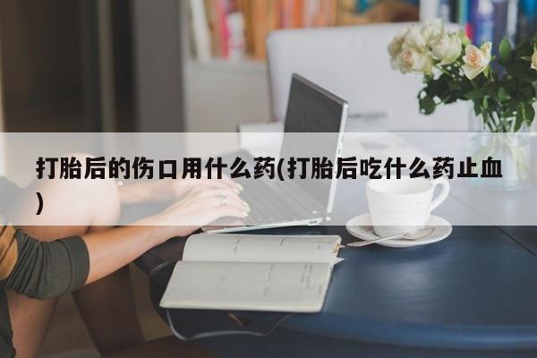 打胎药专卖微信打胎后的伤口用什么药(打胎后吃什么药止血)
