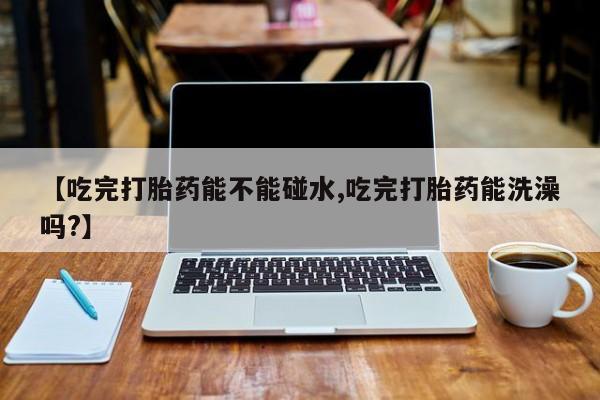 打胎药专卖微信【吃完打胎药能不能碰水,吃完打胎药能洗澡吗?】