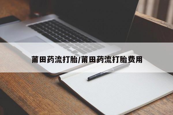 打胎药专卖微信莆田药流打胎/莆田药流打胎费用