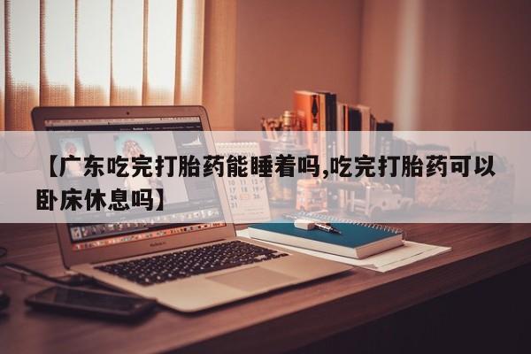 打胎药专卖微信【广东吃完打胎药能睡着吗,吃完打胎药可以卧床休息吗】