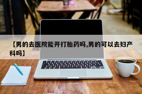 打胎药专卖微信【男的去医院能开打胎药吗,男的可以去妇产科吗】