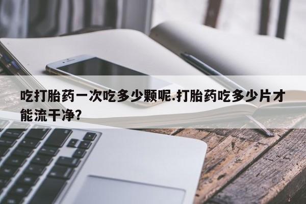 打胎药专卖微信吃打胎药一次吃多少颗呢.打胎药吃多少片才能流干净？