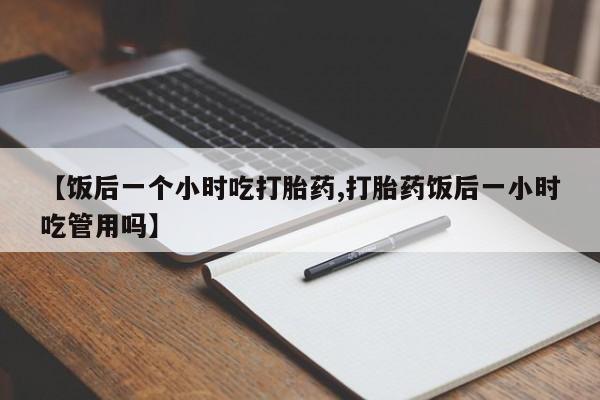 打胎药专卖微信【饭后一个小时吃打胎药,打胎药饭后一小时吃管用吗】