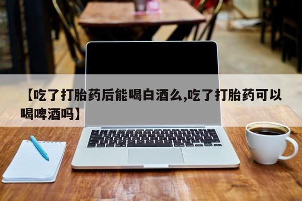 打胎药专卖微信【吃了打胎药后能喝白酒么,吃了打胎药可以喝啤酒吗】
