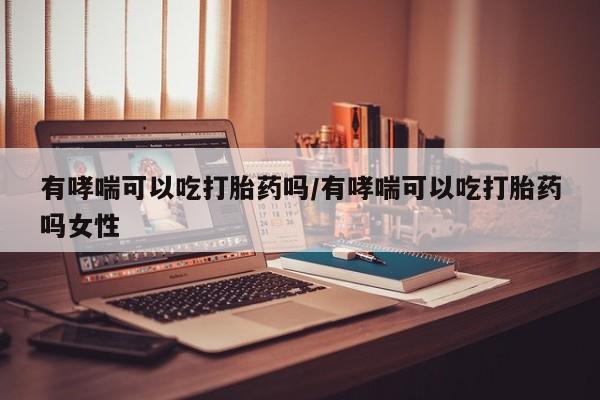 打胎药专卖微信有哮喘可以吃打胎药吗/有哮喘可以吃打胎药吗女性