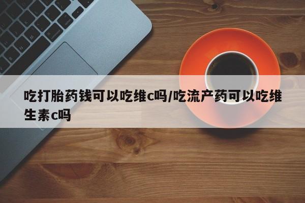 打胎药专卖微信吃打胎药钱可以吃维c吗/吃流产药可以吃维生素c吗