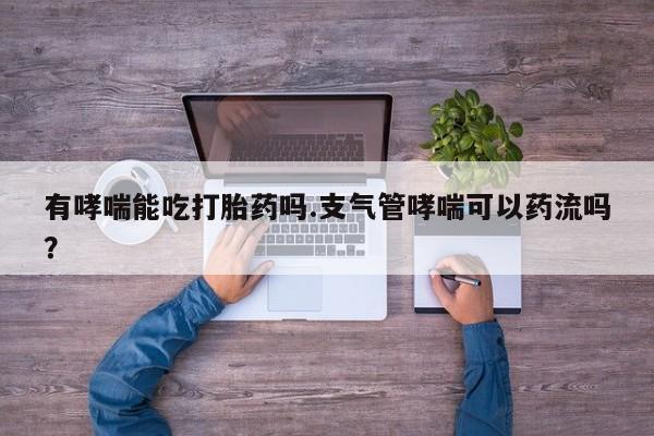 打胎药专卖微信有哮喘能吃打胎药吗.支气管哮喘可以药流吗？